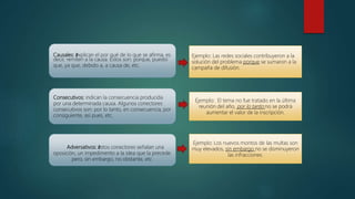 Causales: žexplican el por qué de lo que se afirma, es
decir, remiten a la causa. Estos son: porque, puesto
que, ya que, debido a, a causa de, etc.
Ejemplo: Las redes sociales contribuyeron a la
solución del problema porque se sumaron a la
campaña de difusión.
Consecutivos: indican la consecuencia producida
por una determinada causa. Algunos conectores
consecutivos son: por lo tanto, en consecuencia, por
consiguiente, así pues, etc.
Ejemplo: El tema no fue tratado en la última
reunión del año, por lo tanto no se podrá
aumentar el valor de la inscripción.
Adversativos: žestos conectores señalan una
oposición, un impedimento a la idea que la precede.
pero, sin embargo, no obstante, etc.
Ejemplo: Los nuevos montos de las multas son
muy elevados, sin embargo no se disminuyeron
las infracciones.
 