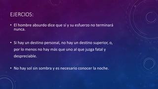 EJERCIOS:
• El hombre absurdo dice que sí y su esfuerzo no terminará
nunca.
• Si hay un destino personal, no hay un destino superior, o,
por lo menos no hay más que uno al que juzga fatal y
despreciable.
• No hay sol sin sombra y es necesario conocer la noche.
 