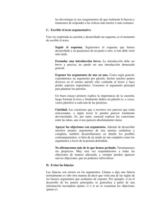 las desventajas (y nos aseguraremos de que realmente lo hacen) y
trataremos de responder a las críticas más fuertes o más comunes.
C. Escribir el texto argumentativo
Una vez explorada la cuestión y desarrollado un esquema, es el momento
de escribir el texto.
Seguir el esquema. Seguiremos el esquema que hemos
desarrollado y no pasaremos de un punto a otro, si éste debe venir
más tarde.
Formular una introducción breve. La introducción debe ser
breve y precisa; no puede ser una introducción demasiado
general.
Exponer los argumentos de uno en uno. Como regla general,
expondremos un argumento por párrafo. Incluir muchos puntos
diversos en el mismo párrafo sólo confunde al lector y hace
perder aspectos importantes. Usaremos el argumento principal
para plantear los párrafos.
Un buen ensayo primero explica la importancia de la cuestión,
luego formula la tesis y finalmente dedica un párrafo (o, a veces,
varios párrafos) a cada una de las premisas.
Claridad. Las cuestiones que a nosotros nos parecen que están
relacionadas, a algún lector le pueden parecer totalmente
desvinculadas. Es, por tanto, esencial explicar las conexiones
entre las ideas, aun si nos parecen absolutamente claras.
Apoyar las objeciones con argumentos. Además de desarrollar
nuestros propios argumentos de una manera cuidadosa y
completa, también desarrollaremos en detalle los posibles
contraargumentos, si bien de un modo no tan completo como los
argumentos a favor de la postura defendida.
No afirmaremos más de lo que hemos probado. Terminaremos
sin prejuicios. Muy rara vez responderemos a todas las
objeciones de manera adecuada, y siempre pueden aparecer
nuevas objeciones, que no podemos infravalorar.
D. Evitar las falacias
Las falacias son errores en los argumentos. Llamar a algo una falacia
normalmente es sólo otra manera de decir que viola una de las reglas de
los buenos argumentos que acabamos de exponer. Por ejemplo: si en el
desarrollo de los puntos principales se generaliza a partir de una
información incompleta (punto c) o si no se examinan las objeciones
(punto e).
 