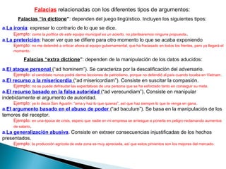 Falacias relacionadas con los diferentes tipos de argumentos:
Falacias “in dictione”: dependen del juego lingüístico. Incluyen los siguientes tipos:
a.La ironía: expresar lo contrario de lo que se dice.
Ejemplo: como la política de este equipo municipal es un acierto, no plantearemos ninguna propuesta.
a.La preterición: hacer ver que se difiere para otro momento lo que se acaba exponiendo
Ejemplo: no me detendré a criticar ahora al equipo gubernamental, que ha fracasado en todos los frentes, pero ya llegará el
momento.
Falacias “extra dictione”: dependen de la manipulación de los datos aducidos:
a.El ataque personal (“ad hominem”). Se caracteriza por la descalificación del adversario.
Ejemplo: el candidato nunca podrá darme lecciones de patriotismo, porque no defendió al país cuando tocaba en Vietnam.
a.El recurso a la misericordia (“ad misericordiam”). Consiste en suscitar la compasión.
Ejemplo: no se puede defraudar las expectativas de una persona que se ha esforzado tanto en conseguir su meta.
a.El recurso basado en la falsa autoridad (“ad verecundiam”). Consiste en manipular
indebidamente el argumento de autoridad.
Ejemplo: ya lo decía San Agustín: “ama y haz lo que quieras”, así que haz siempre lo que te venga en gana.
a.El argumento basado en el abuso de poder (“ad baculum”). Se basa en la manipulación de los
temores del receptor.
Ejemplo: en una época de crisis, espero que nadie en mi empresa se arriesgue a ponerla en peligro reclamando aumentos
de salario.
a.La generalización abusiva. Consiste en extraer consecuencias injustificadas de los hechos
presentados.
Ejemplo: la producción agrícola de esta zona es muy apreciada, así que estos pimientos son los mejores del mercado.
 