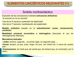 Ámbito morfosintáctico
Expresión de las conclusiones mediante estructuras atributivas:
“la solución es /no es sencilla”
•Uso de la 3ª persona: pretensión de objetividad
•Uso de la 1ª persona: manifestación de subjetividad
Modelo sintáctico basado en la subordinación: causa, consecuencia,
condición
Modalidad oracional enunciativa e interrogativa (frecuente el uso de
interrogaciones retóricas).
Marcadores textuales:
• orden: primero, segundo... en primer lugar, en segundo lugar, ...
•Causa: porque, ya que, pues, luego, así que, con motivo de, a causa de, puesto
que...
•Consecuencia: de modo que, de suerte que, de manera que, en conclusión, por lo
tanto...
 