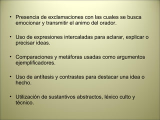 Presencia de exclamaciones con las cuales se busca emocionar y transmitir el animo del orador. Uso de expresiones intercaladas para aclarar, explicar o precisar ideas. Comparaciones y metáforas usadas como argumentos ejemplificadores. Uso de antítesis y contrastes para destacar una idea o hecho. Utilización de sustantivos abstractos, léxico culto y técnico. 