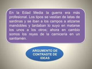 En la Edad Media la guerra era más
profesional. Los tipos se vestían de latas de
sardinas y se iban a los campos a atizarse
mandobles y tardaban lo suyo en matarse
los unos a los otros; ahora en cambio
somos los reyes de la carnicería en un
santiamén.
ARGUMENTO DE
CONTRASTE DE
IDEAS
 