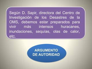 Según D. Sapir, directora del Centro de
Investigación de los Desastres de la
OMS, debemos estar preparados para
vivir más intensos huracanes,
inundaciones, sequías, olas de calor,
etc.
ARGUMENTO
DE AUTORIDAD
 