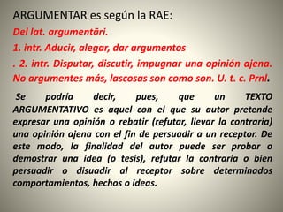 ARGUMENTAR es según la RAE:
Del lat. argumentāri.
1. intr. Aducir, alegar, dar argumentos
. 2. intr. Disputar, discutir, impugnar una opinión ajena.
No argumentes más, lascosas son como son. U. t. c. Prnl.
Se podría decir, pues, que un TEXTO
ARGUMENTATIVO es aquel con el que su autor pretende
expresar una opinión o rebatir (refutar, llevar la contraria)
una opinión ajena con el fin de persuadir a un receptor. De
este modo, la finalidad del autor puede ser probar o
demostrar una idea (o tesis), refutar la contraria o bien
persuadir o disuadir al receptor sobre determinados
comportamientos, hechos o ideas.
 