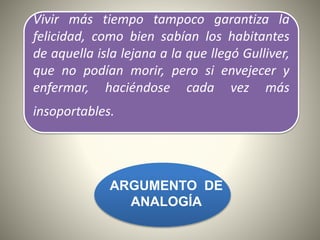 Vivir más tiempo tampoco garantiza la
felicidad, como bien sabían los habitantes
de aquella isla lejana a la que llegó Gulliver,
que no podían morir, pero si envejecer y
enfermar, haciéndose cada vez más
insoportables.
ARGUMENTO DE
ANALOGÍA
 
