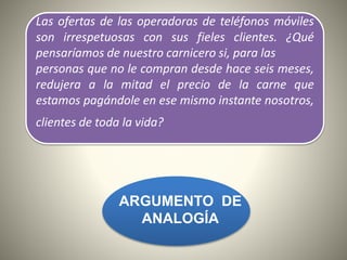 Las ofertas de las operadoras de teléfonos móviles
son irrespetuosas con sus fieles clientes. ¿Qué
pensaríamos de nuestro carnicero si, para las
personas que no le compran desde hace seis meses,
redujera a la mitad el precio de la carne que
estamos pagándole en ese mismo instante nosotros,
clientes de toda la vida?
ARGUMENTO DE
ANALOGÍA
 