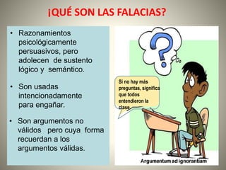 ¡QUÉ SON LAS FALACIAS?
• Razonamientos
psicológicamente
persuasivos, pero
adolecen de sustento
lógico y semántico.
• Son usadas
intencionadamente
para engañar.
• Son argumentos no
válidos pero cuya forma
recuerdan a los
argumentos válidas.
Si no hay más
preguntas, significa
que todos
entendieron la
clase.
 