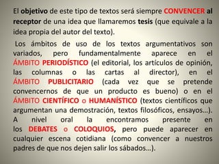 El objetivo de este tipo de textos será siempre CONVENCER al
receptor de una idea que llamaremos tesis (que equivale a la
idea propia del autor del texto).
Los ámbitos de uso de los textos argumentativos son
variados, pero fundamentalmente aparece en el
ÁMBITO PERIODÍSTICO (el editorial, los artículos de opinión,
las columnas o las cartas al director), en el
ÁMBITO PUBLICITARIO (cada vez que se pretende
convencernos de que un producto es bueno) o en el
ÁMBITO CIENTÍFICO o HUMANÍSTICO (textos científicos que
argumentan una demostración, textos filosóficos, ensayos…).
A nivel oral la encontramos presente en
los DEBATES o COLOQUIOS, pero puede aparecer en
cualquier escena cotidiana (como convencer a nuestros
padres de que nos dejen salir los sábados…).
 