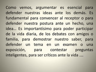 Como vemos, argumentar es esencial para
defender nuestras ideas ante los demás. Es
fundamental para convencer al receptor o para
defender nuestra postura ante un hecho, una
idea… Es importantísimo para poder participar
de la vida diaria, de los debates con amigos o
familia, para demostrar nuestro saber, para
defender un tema en un examen o una
exposición, para contestar preguntas
inteligentes, para ser críticos ante la vida .…
 