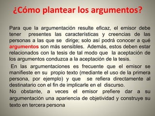 ¿Cómo plantear los argumentos?
Para que la argumentación resulte eficaz, el emisor debe
tener presentes las características y creencias de las
personas a las que se dirige; solo así podrá conocer a qué
argumentos son más sensibles. Además, estos deben estar
relacionados con la tesis de tal modo que la aceptación de
los argumentos conduzca a la aceptación de la tesis.
En las argumentaciones es frecuente que el emisor se
manifieste en su propio texto (mediante el uso de la primera
persona, por ejemplo) y que se refiera directamente al
destinatario con el fin de implicarle en el discurso.
No obstante, a veces el emisor prefiere dar a su
argumentación una apariencia de objetividad y construye su
texto en tercera persona
 