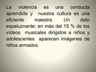 La violencia es una conducta
aprendida y nuestra cultura es una
eficiente maestra. Un dato
espeluznante: en más del 15 % de los
vídeos musicales dirigidos a niños y
adolescentes aparecen imágenes de
niños armados.
 