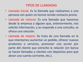 TIPOS DE LLAMADAS Llamada inicial:  Es la llamada que realizamos a una persona con quien no hemos tenido contacto previo. Llamada de retorno:   Es una llamada que hacemos desde la empresa a alguien que, anteriormente, nos solicitó información, y se responde a una consulta, se ofrece una solución. Llamada de mejora:   Se trata de una llamada en la que intentamos aumentar un pedido, ofrecer nuevos productos o servicios, promover una acción por parte del cliente que estreche la relación (en banca se hacen llamadas a clientes con depósitos para que abran una cuenta corriente, etc.). 