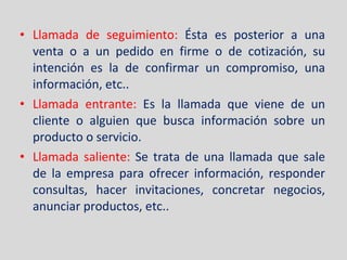 Llamada de seguimiento:  Ésta es posterior a una venta o a un pedido en firme o de cotización, su intención es la de confirmar un compromiso, una información, etc.. Llamada entrante:  Es la llamada que viene de un cliente o alguien que busca información sobre un producto o servicio. Llamada saliente:  Se trata de una llamada que sale de la empresa para ofrecer información, responder consultas, hacer invitaciones, concretar negocios, anunciar productos, etc.. 