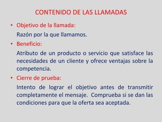 CONTENIDO DE LAS LLAMADAS Objetivo de la llamada: Razón por la que llamamos. Beneficio: Atributo de un producto o servicio que satisface las necesidades de un cliente y ofrece ventajas sobre la competencia. Cierre de prueba: Intento de lograr el objetivo antes de transmitir completamente el mensaje.  Comprueba si se dan las condiciones para que la oferta sea aceptada. 