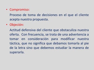 Compromiso: Proceso de toma de decisiones en el que el cliente acepta nuestra propuesta. Objeción: Actitud defensiva del cliente que obstaculiza nuestra oferta.  Con frecuencia, se trata de una advertencia a tomar en consideración para modificar nuestra táctica, que no significa que debamos tomarla al pie de la letra sino que debemos estudiar la manera de superarla. 