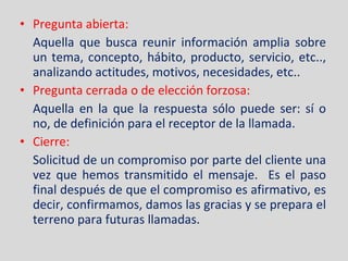 Pregunta abierta: Aquella que busca reunir información amplia sobre un tema, concepto, hábito, producto, servicio, etc.., analizando actitudes, motivos, necesidades, etc.. Pregunta cerrada o de elección forzosa: Aquella en la que la respuesta sólo puede ser: sí o no, de definición para el receptor de la llamada. Cierre:  Solicitud de un compromiso por parte del cliente una vez que hemos transmitido el mensaje.  Es el paso final después de que el compromiso es afirmativo, es decir, confirmamos, damos las gracias y se prepara el terreno para futuras llamadas. 