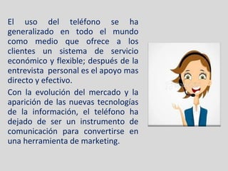 El uso del teléfono se ha generalizado en todo el mundo como medio que ofrece a los clientes un sistema de servicio económico y flexible; después de la entrevista  personal es el apoyo mas directo y efectivo. Con la evolución del mercado y la aparición de las nuevas tecnologías de la información, el teléfono ha dejado de ser un instrumento de comunicación para convertirse en una herramienta de marketing. 