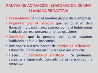 PAUTAS DE ACTUACIÒN: ELABORACION DE UNA LLAMADA PROACTIVA Presentarnos  dando el nombre propio de la empresa Preguntar por la persona  que es objetivo dela llamada, no vacilar, expresarnos como si hubiéramos hablado con esa persona en otras ocasiones Confirmar  que la persona con quien estamos hablando es la que buscamos. Informar a nuestro locutor del  motivo de la llamada .  Ofrecerle una buena razón para que nos escuche. Hacer un  comentario amistoso .  Si podemos, recordarle algún dato concreto de su relación con la empresa 