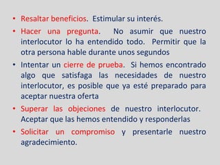 Resaltar beneficios .  Estimular su interés. Hacer una pregunta .  No asumir que nuestro interlocutor lo ha entendido todo.  Permitir que la otra persona hable durante unos segundos Intentar un  cierre de prueba .  Si hemos encontrado algo que satisfaga las necesidades de nuestro interlocutor, es posible que ya esté preparado para aceptar nuestra oferta Superar las objeciones  de nuestro interlocutor.  Aceptar que las hemos entendido y responderlas Solicitar un compromiso  y presentarle nuestro agradecimiento. 
