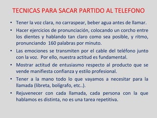 TECNICAS PARA SACAR PARTIDO AL TELEFONO Tener la voz clara, no carraspear, beber agua antes de llamar. Hacer ejercicios de pronunciación, colocando un corcho entre los dientes y hablando tan claro como sea posible, y ritmo, pronunciando  160 palabras por minuto. Las emociones se transmiten por el cable del teléfono junto con la voz.  Por ello, nuestra actitud es fundamental. Mostrar actitud de entusiasmo respecto al producto que se vende manifiesta confianza y estilo profesional. Tener a la mano todo lo que vayamos a necesitar para la llamada (libreta, bolígrafo, etc..). Rejuvenecer con cada llamada, cada persona con la que hablamos es distinta, no es una tarea repetitiva . 
