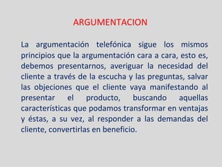 ARGUMENTACION La argumentación telefónica sigue los mismos principios que la argumentación cara a cara, esto es, debemos presentarnos, averiguar la necesidad del cliente a través de la escucha y las preguntas, salvar las objeciones que el cliente vaya manifestando al presentar el producto, buscando aquellas características que podamos transformar en ventajas y éstas, a su vez, al responder a las demandas del cliente, convertirlas en beneficio. 