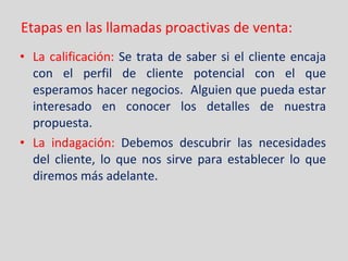 Etapas en las llamadas proactivas de venta: La calificación:  Se trata de saber si el cliente encaja con el perfil de cliente potencial con el que esperamos hacer negocios.  Alguien que pueda estar interesado en conocer los detalles de nuestra propuesta. La indagación:  Debemos descubrir las necesidades del cliente, lo que nos sirve para establecer lo que diremos más adelante. 