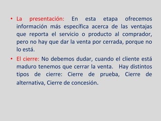 La presentación:  En esta etapa ofrecemos información más específica acerca de las ventajas que reporta el servicio o producto al comprador, pero no hay que dar la venta por cerrada, porque no lo está. El cierre:  No debemos dudar, cuando el cliente está maduro tenemos que cerrar la venta.  Hay distintos tipos de cierre: Cierre de prueba, Cierre de alternativa, Cierre de concesión . 