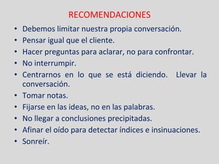 RECOMENDACIONES Debemos limitar nuestra propia conversación. Pensar igual que el cliente. Hacer preguntas para aclarar, no para confrontar. No interrumpir. Centrarnos en lo que se está diciendo.  Llevar la conversación. Tomar notas. Fijarse en las ideas, no en las palabras. No llegar a conclusiones precipitadas. Afinar el oído para detectar índices e insinuaciones. Sonreír. 