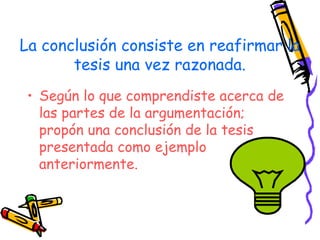 La conclusión consiste en reafirmar la
       tesis una vez razonada.
 • Según lo que comprendiste acerca de
   las partes de la argumentación;
   propón una conclusión de la tesis
   presentada como ejemplo
   anteriormente.
 