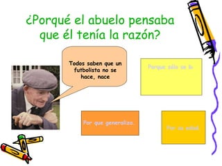 ¿Porqué el abuelo pensaba
  que él tenía la razón?

       Todos saben que un
                                 Porque sólo se base en su e
        futbolista no se
           hace, nace




           Por que generaliza.
                                       Por su edad.
 