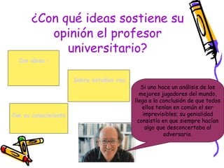 ¿Con qué ideas sostiene su
          opinión el profesor
             universitario?
  Con ideas de sus colegas.


                      Sobre estudios realizados sobre el tema.
                                               Si uno hace un análisis de los
                                              mejores jugadores del mundo,
                                            llega a la conclusión de que todos
                                               ellos tenían en común el ser
Con su conocimiento de mundo.                   imprevisibles; su genialidad
                                             consistía en que siempre hacían
                                                 algo que desconcertaba al
                                                        adversario.
 