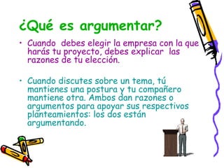 ¿Qué es argumentar?
• Cuando debes elegir la empresa con la que
  harás tu proyecto, debes explicar las
  razones de tu elección.

• Cuando discutes sobre un tema, tú
  mantienes una postura y tu compañero
  mantiene otra. Ambos dan razones o
  argumentos para apoyar sus respectivos
  planteamientos: los dos están
  argumentando.
 