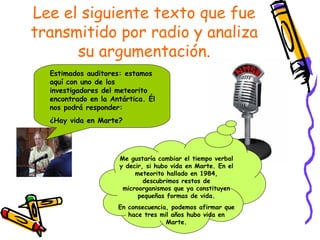 Lee el siguiente texto que fue
transmitido por radio y analiza
      su argumentación.
  Estimados auditores: estamos
  aquí con uno de los
  investigadores del meteorito
  encontrado en la Antártica. Él
  nos podrá responder:
  ¿Hay vida en Marte?




                     Me gustaría cambiar el tiempo verbal
                     y decir, si hubo vida en Marte. En el
                          meteorito hallado en 1984,
                             descubrimos restos de
                      microorganismos que ya constituyen
                           pequeñas formas de vida.
                     En consecuencia, podemos afirmar que
                        hace tres mil años hubo vida en
                                    Marte.
 