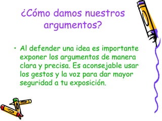 ¿Cómo damos nuestros
      argumentos?

• Al defender una idea es importante
  exponer los argumentos de manera
  clara y precisa. Es aconsejable usar
  los gestos y la voz para dar mayor
  seguridad a tu exposición.
 