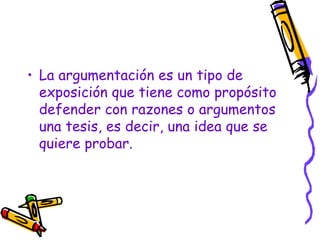 • La argumentación es un tipo de
  exposición que tiene como propósito
  defender con razones o argumentos
  una tesis, es decir, una idea que se
  quiere probar.
 