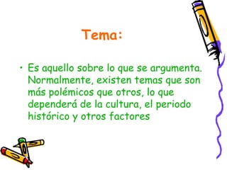 Tema:

• Es aquello sobre lo que se argumenta.
  Normalmente, existen temas que son
  más polémicos que otros, lo que
  dependerá de la cultura, el periodo
  histórico y otros factores
 