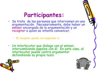 Participantes:
• Se trata de las personas que intervienen en una
  argumentación. Necesariamente, debe haber un
  emisor encargado de la argumentación y un
  receptor a quien se intenta convencer.

   – El receptor puede corresponder a:

• Un interlocutor que dialoga con el emisor,
  intercambiando papeles con él. En este caso, el
  interlocutor puede contra argumentar
  defendiendo su propia tesis
 