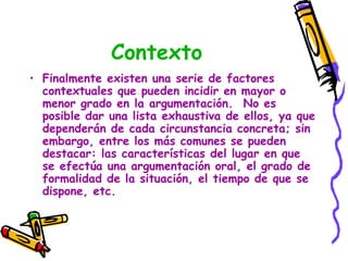 Contexto
• Finalmente existen una serie de factores
  contextuales que pueden incidir en mayor o
  menor grado en la argumentación. No es
  posible dar una lista exhaustiva de ellos, ya que
  dependerán de cada circunstancia concreta; sin
  embargo, entre los más comunes se pueden
  destacar: las características del lugar en que
  se efectúa una argumentación oral, el grado de
  formalidad de la situación, el tiempo de que se
  dispone, etc.
 