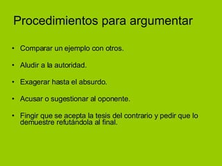 Procedimientos para argumentar Comparar un ejemplo con otros. Aludir a la autoridad. Exagerar hasta el absurdo. Acusar o sugestionar al oponente. Fingir que se acepta la tesis del contrario y pedir que lo demuestre refutándola al final.  