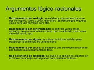 Argumentos lógico-racionales Razonamiento por analogía : se establece una semejanza entre dos conceptos, seres o cosas diferentes. Se deduce que lo que es válido para uno es válido para otro. Razonamiento por generalización : a partir de varios casos similares, se genera una tesis común, que es aplicada a un nuevo caso del mismo tipo. Razonamiento por signos : se utilizan indicios o señales para establecer la existencia de un fenómeno. Razonamiento por causa : se establece una conexión causal entre dos hechos que fundamentan la tesis. Uso del criterio de autoridad : se alude a la opinión de expertos en el tema o personajes consagrados para sustentar la tesis. 