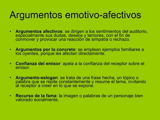 Argumentos emotivo-afectivos Argumentos afectivos : se dirigen a los sentimientos del auditorio, especialmente sus dudas, deseos y temores, con el fin de conmover y provocar una reacción de simpatía o rechazo. Argumentos por lo concreto : se emplean ejemplos familiares a los oyentes, porque les afectan directamente. Confianza del emisor : apela a la confianza del receptor sobre el emisor. Argumento-eslogan : se trata de una frase hecha, un tópico o palabra que se repite constantemente y resume el tema, invitando al receptor a creer en lo que se expone. Recurso de la fama : la imagen o palabras de un personaje bien valorado socialmente. 