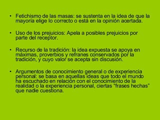 Fetichismo de las masas: se sustenta en la idea de que la mayoría elige lo correcto o está en la opinión acertada. Uso de los prejuicios: Apela a posibles prejuicios por parte del receptor. Recurso de la tradición: la idea expuesta se apoya en máximas, proverbios y refranes conservados por la tradición, y cuyo valor se acepta sin discusión. Argumentos de conocimiento general o de experiencia personal: se basa en aquellas ideas que todo el mundo ha escuchado en relación con el conocimiento de la realidad o la experiencia personal, ciertas “frases hechas” que nadie cuestiona. 