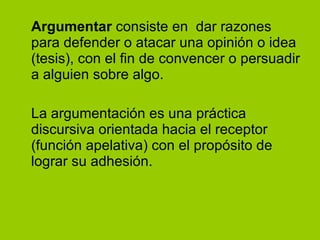 Argumentar  consiste en  dar razones para defender o atacar una opinión o idea (tesis), con el fin de convencer o persuadir a alguien sobre algo. La argumentación es una práctica discursiva orientada hacia el receptor (función apelativa) con el propósito de lograr su adhesión. 