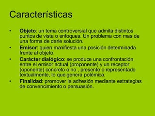 Características Objeto : un tema controversial que admita distintos puntos de vista o enfoques. Un problema con mas de una forma de darle solución. Emisor : quien manifiesta una posición determinada frente al objeto. Carácter dialógico : se produce una confrontación entre el emisor actual (proponente) y un receptor (oponente) concreto o no , presente o representado textualmente, lo que genera polémica. Finalidad : promover la adhesión mediante estrategias de convencimiento o persuasión.  