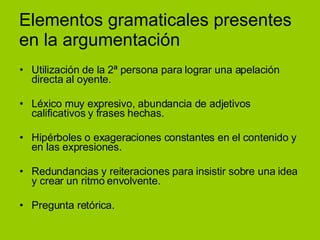 Elementos gramaticales presentes en la argumentación Utilización de la 2ª persona para lograr una apelación directa al oyente. Léxico muy expresivo, abundancia de adjetivos calificativos y frases hechas. Hipérboles o exageraciones constantes en el contenido y  en las expresiones. Redundancias y reiteraciones para insistir sobre una idea y crear un ritmo envolvente. Pregunta retórica. 