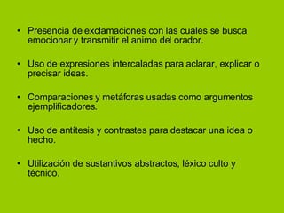 Presencia de exclamaciones con las cuales se busca emocionar y transmitir el animo del orador. Uso de expresiones intercaladas para aclarar, explicar o precisar ideas. Comparaciones y metáforas usadas como argumentos ejemplificadores. Uso de antítesis y contrastes para destacar una idea o hecho. Utilización de sustantivos abstractos, léxico culto y técnico. 