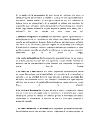 2. La técnica de la comparación: En esta técnica se confrontan dos partes en
controversia pero, a diferencia de la anterior, se suele apelar a los lugares comunes de
la cantidad ("muchos jóvenes a su edad ya han dejado de lado esas conductas y él
todavía insiste en mantenerlas"); de la cualidad (se utilizan para cuestionar los
argumentos cuyas principales razones son cuantitativas: "su madurez y nivel cultural lo
hacen singularmente diferente de la gran mayoría de jóvenes de su edad") o de la
ordenación (ser más antiguo que, estar antes que, etc).
3. La técnica del argumento pragmático: Se la detecta en aquellos argumentos que se
esfuerzan por mostrar las consecuencias o los efectos (favorables o desfavorables) de
aquello que está puesto en discusión. Esto significa que para justipreciar un hecho,
una política o una circunstancia, sólo vale juzgarla por los resultados que ha arrojado
("no sé si vale la pena tener en cuenta otras particularidades poco relevantes: a juzgar
por los resultados obtenidos por el señor presidente, no hay otro que esté en mejores
condiciones que él de ocupar el cargo").
4. La técnica del despilfarro: Son los argumentos que sostienen que "ya que estamos
en el baile, sigamos bailando". Con este argumento se suele intentar minimizar los
esfuerzos que se han realizado hasta ese momento y se procura que se siga en la
misma dirección trazada.
5. La técnica de la dirección: Con esta técnica se pretende dividir el objetivo trazado
en etapas. Esto se hace ante la imposibilidad o la inconveniencia de presentarlo en su
conjunto, o en su totalidad. Como la mejor solución al problema planteado: Esta
técnica es frecuentemente utilizada para justificar la conveniencia de lograr pequeños
objetivos para acercarse a la meta final frente al riesgo que supone intentar un cambio
brusco de la situación.
6. La técnica de la superación: Con esta técnica se intenta, generalmente, obtener
más de lo que se ha alcanzado hasta ese momento. Es el argumento que se suele
utilizar para justificar las utopías, el sostén de grandes o desmedidas posiciones o
aspiraciones o, simplemente, la tentativa de que los otros sigan apoyando la
propuesta expuesta
7. La técnica del recurso a la autoridad: En los argumentos que se utiliza el recurso a
la autoridad se recurre a las actitudes, saberes u opiniones de personas o grupos con
 