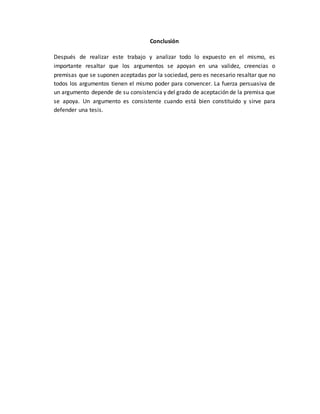 Conclusión
Después de realizar este trabajo y analizar todo lo expuesto en el mismo, es
importante resaltar que los argumentos se apoyan en una validez, creencias o
premisas que se suponen aceptadas por la sociedad, pero es necesario resaltar que no
todos los argumentos tienen el mismo poder para convencer. La fuerza persuasiva de
un argumento depende de su consistencia y del grado de aceptación de la premisa que
se apoya. Un argumento es consistente cuando está bien constituido y sirve para
defender una tesis.
 