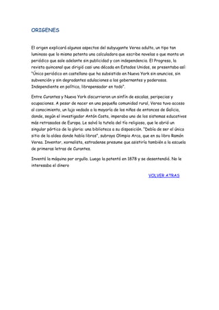 ORIGENES
El origen explicará algunos aspectos del subyugante Verea adulto, un tipo tan
luminoso que lo mismo patenta una calculadora que escribe novelas o que monta un
periódico que sale adelante sin publicidad y con independencia. El Progreso, la
revista quincenal que dirigió casi una década en Estados Unidos, se presentaba así:
“Único periódico en castellano que ha subsistido en Nueva York sin anuncios, sin
subvención y sin degradantes adulaciones a los gobernantes y poderosos.
Independiente en política, librepensador en todo”.
Entre Curantes y Nueva York discurrieron un sinfín de escalas, peripecias y
ocupaciones. A pesar de nacer en una pequeña comunidad rural, Verea tuvo acceso
al conocimiento, un lujo vedado a la mayoría de los niños de entonces de Galicia,
donde, según el investigador Antón Costa, imperaba uno de los sistemas educativos
más retrasados de Europa. Le salvó la tutela del tío religioso, que le abrió un
singular pórtico de la gloria: una biblioteca a su disposición. “Debía de ser el único
sitio de la aldea donde había libros”, subraya Olimpio Arca, que en su libro Ramón
Verea. Inventor, xornalista, estradense presume que asistiría también a la escuela
de primeras letras de Curantes.
Inventó la máquina por orgullo. Luego la patentó en 1878 y se desentendió. No le
interesaba el dinero
VOLVER ATRAS
 